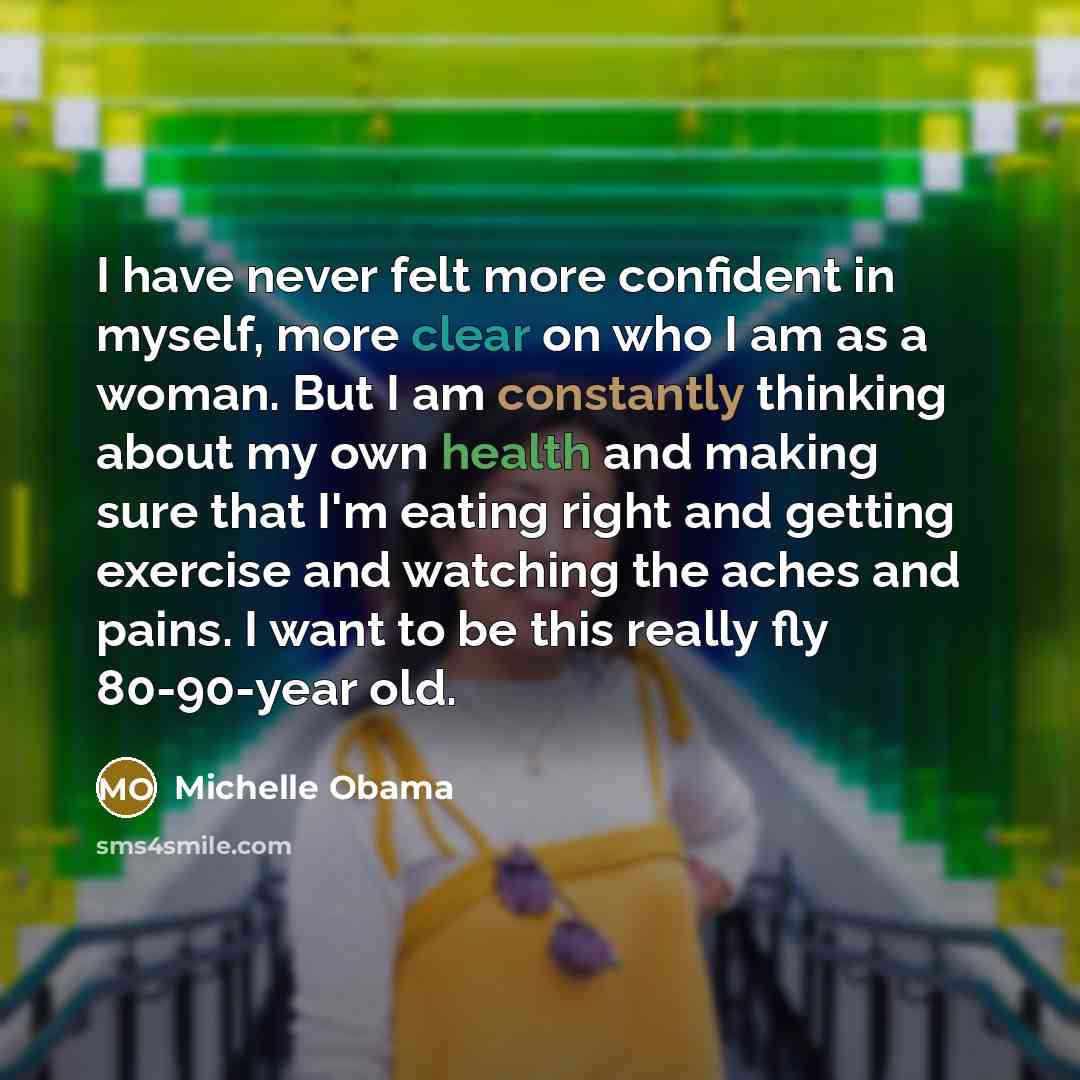 “I have never felt more confident in myself, more clear on who I am as a woman. But I am constantly thinking about my own health and making sure that I'm eating right and getting exercise and watching the aches and pains. I want to be this really fly 80-90-year old.” quote by Michelle Obama