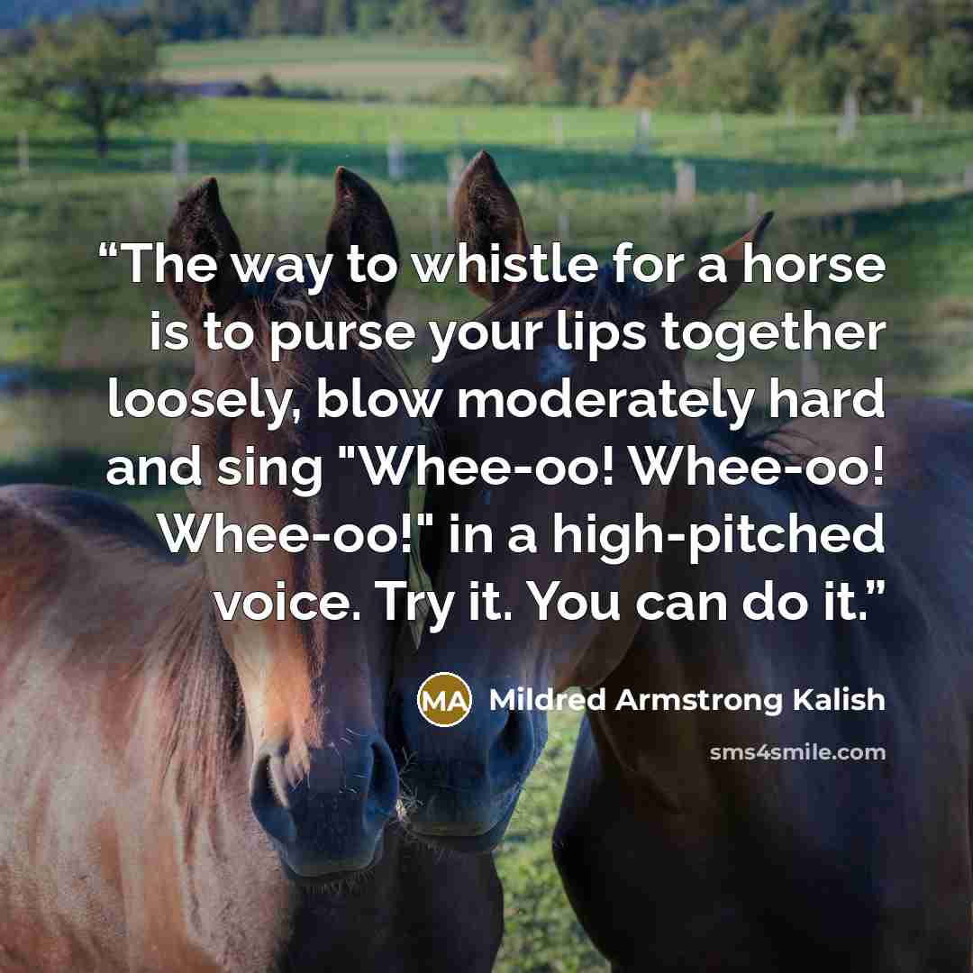 “The way to whistle for a horse is to purse your lips together loosely, blow moderately hard and sing "Whee-oo! Whee-oo! Whee-oo!" in a high-pitched voice. Try it. You can do it.” quote by Mildred Armstrong Kalish