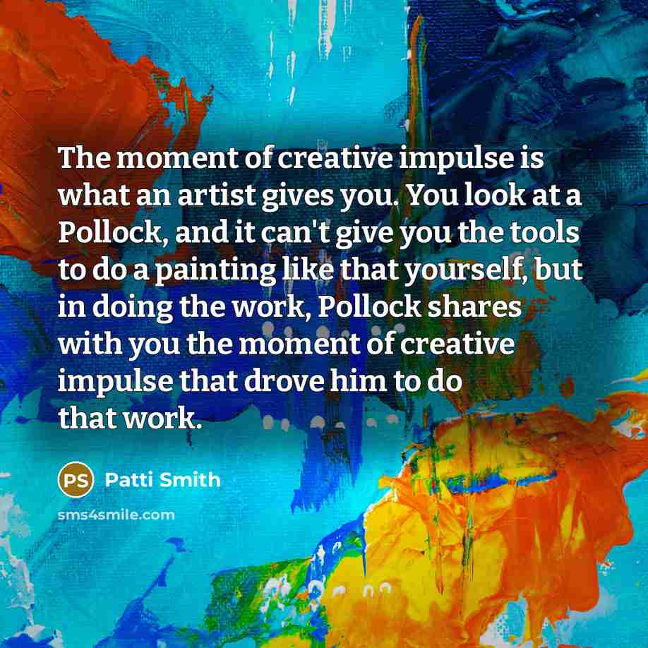 “The moment of creative impulse is what an artist gives you. You look at a Pollock, and it can't give you the tools to do a painting like that yourself, but in doing the work, Pollock shares with you the moment of creative impulse that drove him to do that work.” quote by Patti Smith