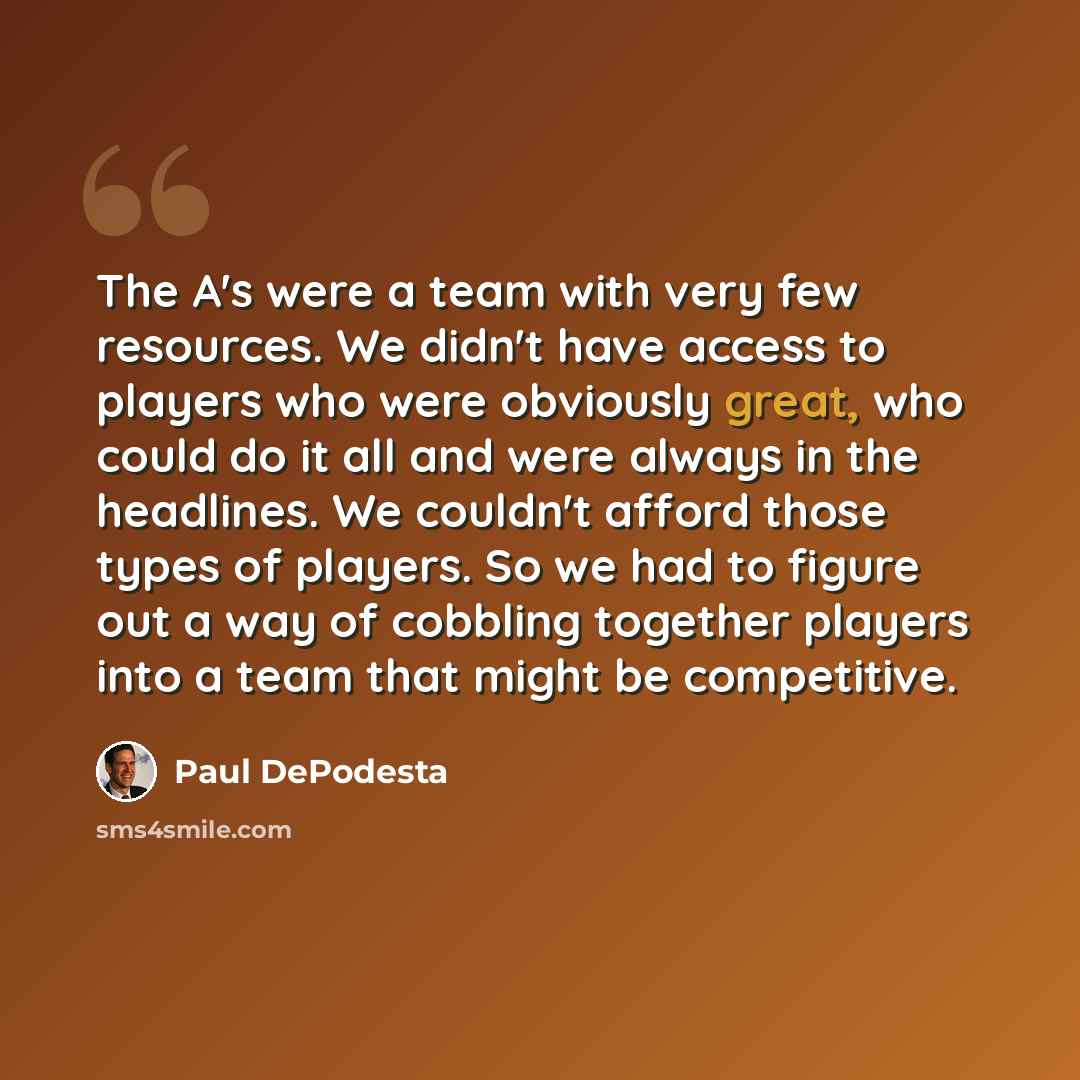 “The A's were a team with very few resources. We didn't have access to players who were obviously great, who could do it all and were always in the headlines. We couldn't afford those types of players. So we had to figure out a way of cobbling together players into a team that might be competitive.” quote by Paul DePodesta