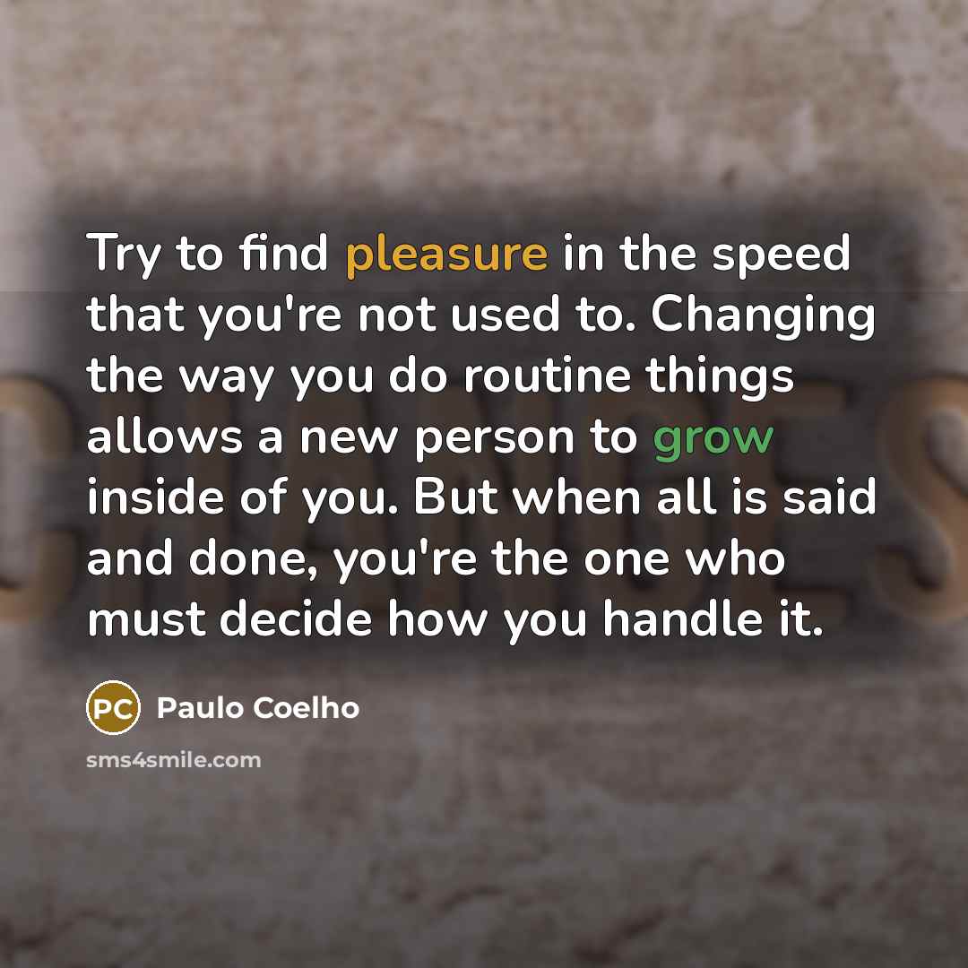 “Try to find pleasure in the speed that you're not used to. Changing the way you do routine things allows a new person to grow inside of you. But when all is said and done, you're the one who must decide how you handle it.” quote by Paulo Coelho