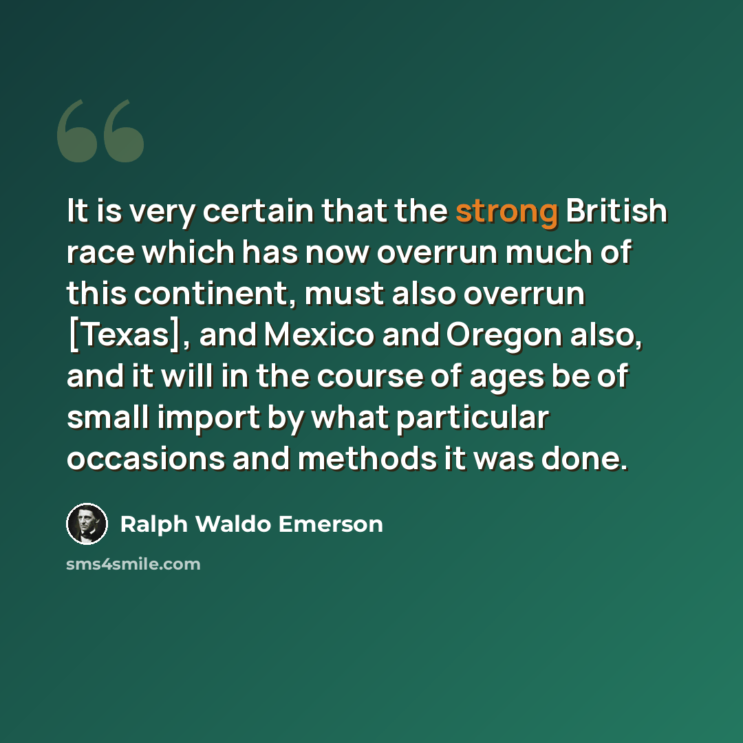 “It is very certain that the strong British race which has now overrun much of this continent, must also overrun [Texas], and Mexico and Oregon also, and it will in the course of ages be of small import by what particular occasions and methods it was done.” quote by Ralph Waldo Emerson