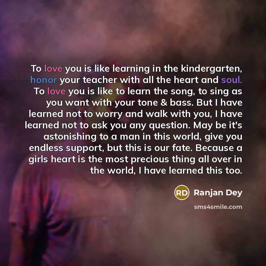 “To love you is like learning in the kindergarten, honor your teacher with all the heart and soul. To love you is like to learn the song, to sing as you want with your tone & bass. But I have learned not to worry and walk with you, I have learned not to ask you any question. May be it's astonishing…” quote by Ranjan Dey