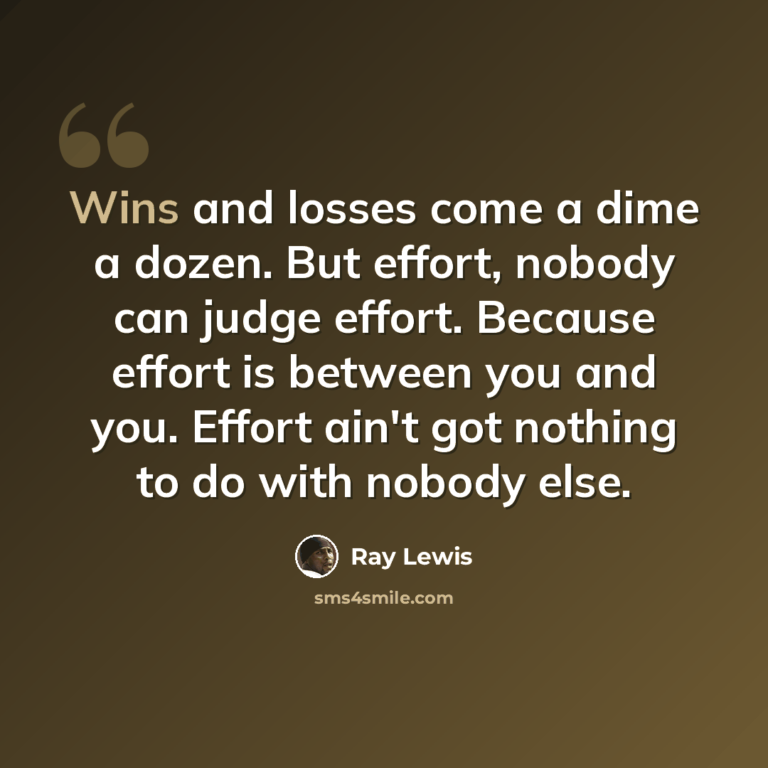 “Wins and losses come a dime a dozen. But effort, nobody can judge effort. Because effort is between you and you. Effort ain't got nothing to do with nobody else.” quote by Ray Lewis