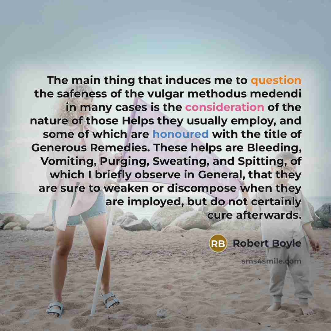 “The main thing that induces me to question the safeness of the vulgar methodus medendi in many cases is the consideration of the nature of those Helps they usually employ, and some of which are honoured with the title of Generous Remedies. These helps are Bleeding, Vomiting, Purging, Sweating, and…” quote by Robert Boyle