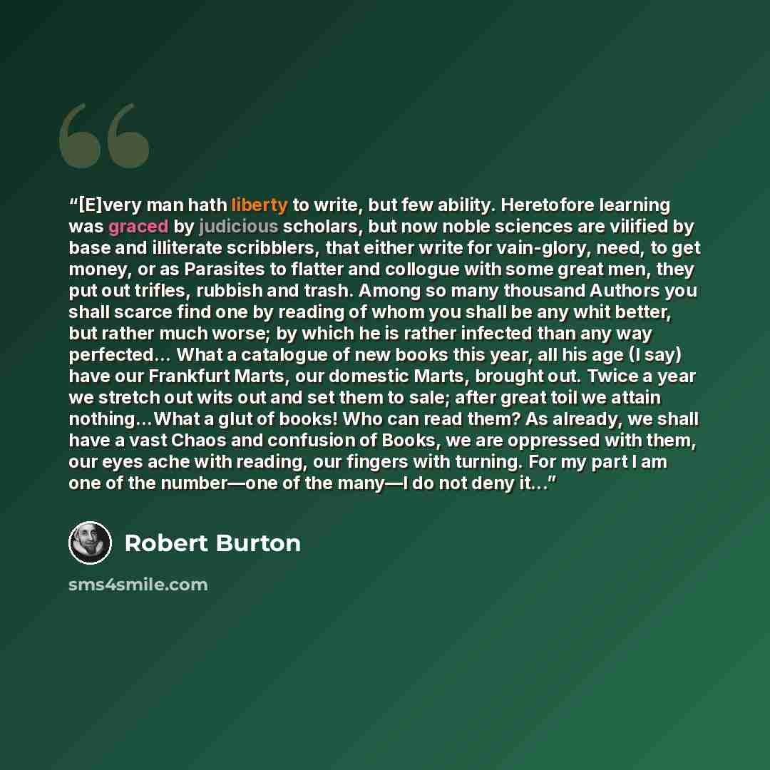 “[E]very man hath liberty to write, but few ability. Heretofore learning was graced by judicious scholars, but now noble sciences are vilified by base and illiterate scribblers, that either write for vain-glory, need, to get money, or as Parasites to flatter and collogue with some great men, they…” quote by Robert Burton