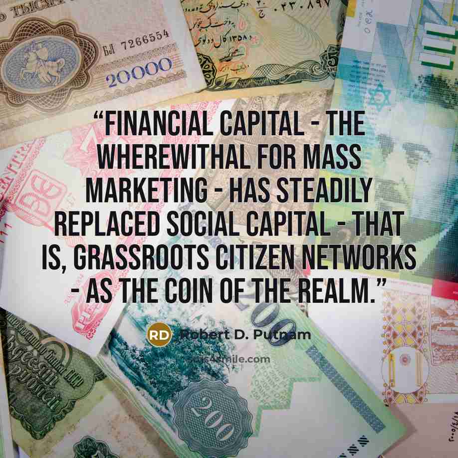 “Financial capital - the wherewithal for mass marketing - has steadily replaced social capital - that is, grassroots citizen networks - as the coin of the realm.” quote by Robert D. Putnam
