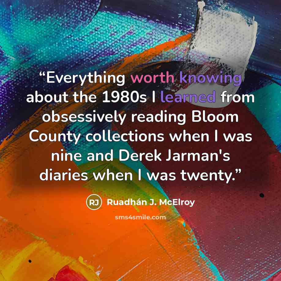 “Everything worth knowing about the 1980s I learned from obsessively reading Bloom County collections when I was nine and Derek Jarman's diaries when I was twenty.” quote by Ruadhán J. McElroy