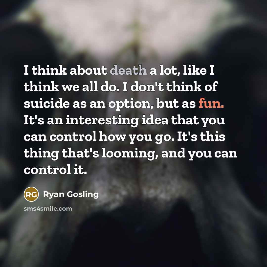 “I think about death a lot, like I think we all do. I don't think of suicide as an option, but as fun. It's an interesting idea that you can control how you go. It's this thing that's looming, and you can control it.” quote by Ryan Gosling