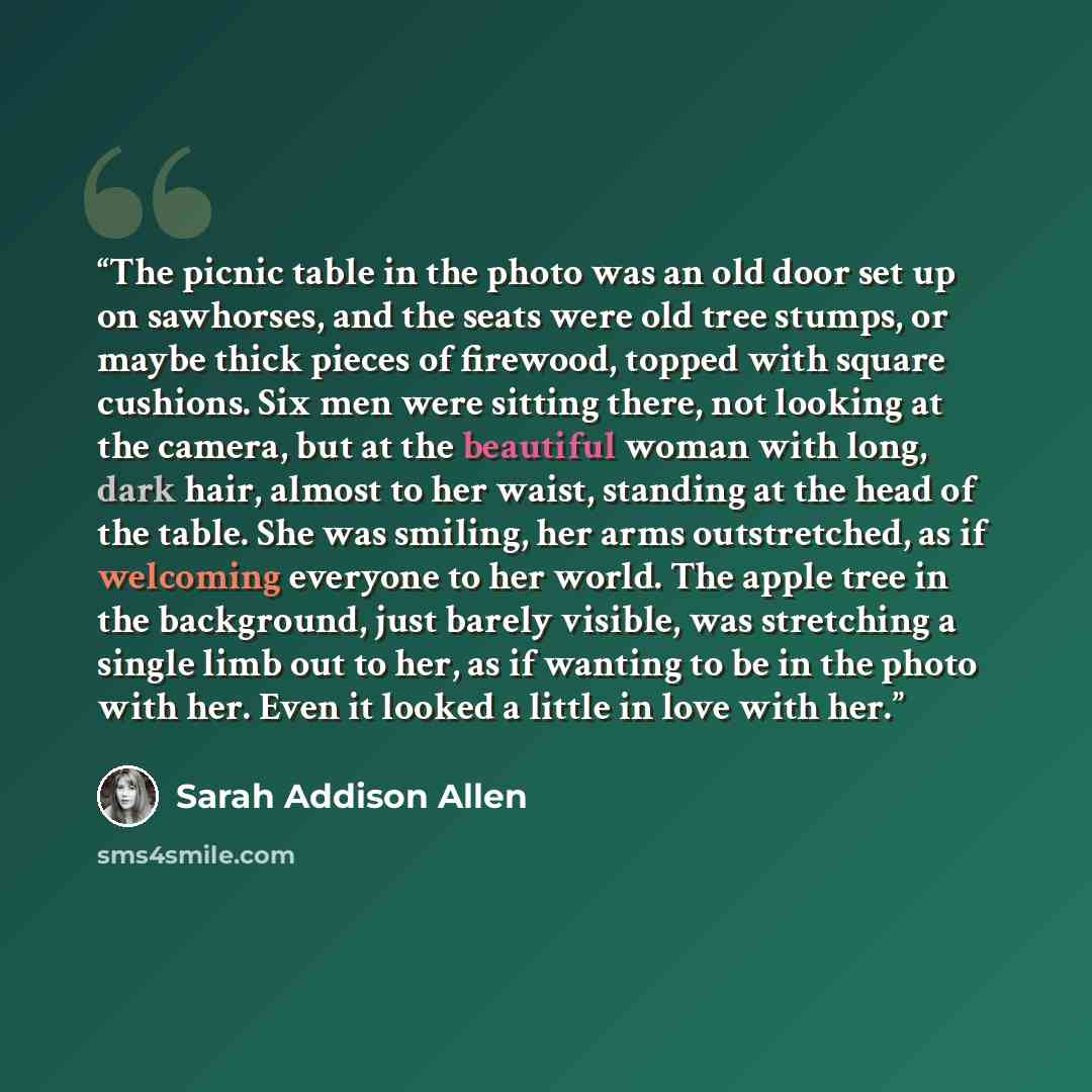“The picnic table in the photo was an old door set up on sawhorses, and the seats were old tree stumps, or maybe thick pieces of firewood, topped with square cushions. Six men were sitting there, not looking at the camera, but at the beautiful woman with long, dark hair, almost to her waist…” quote by Sarah Addison Allen