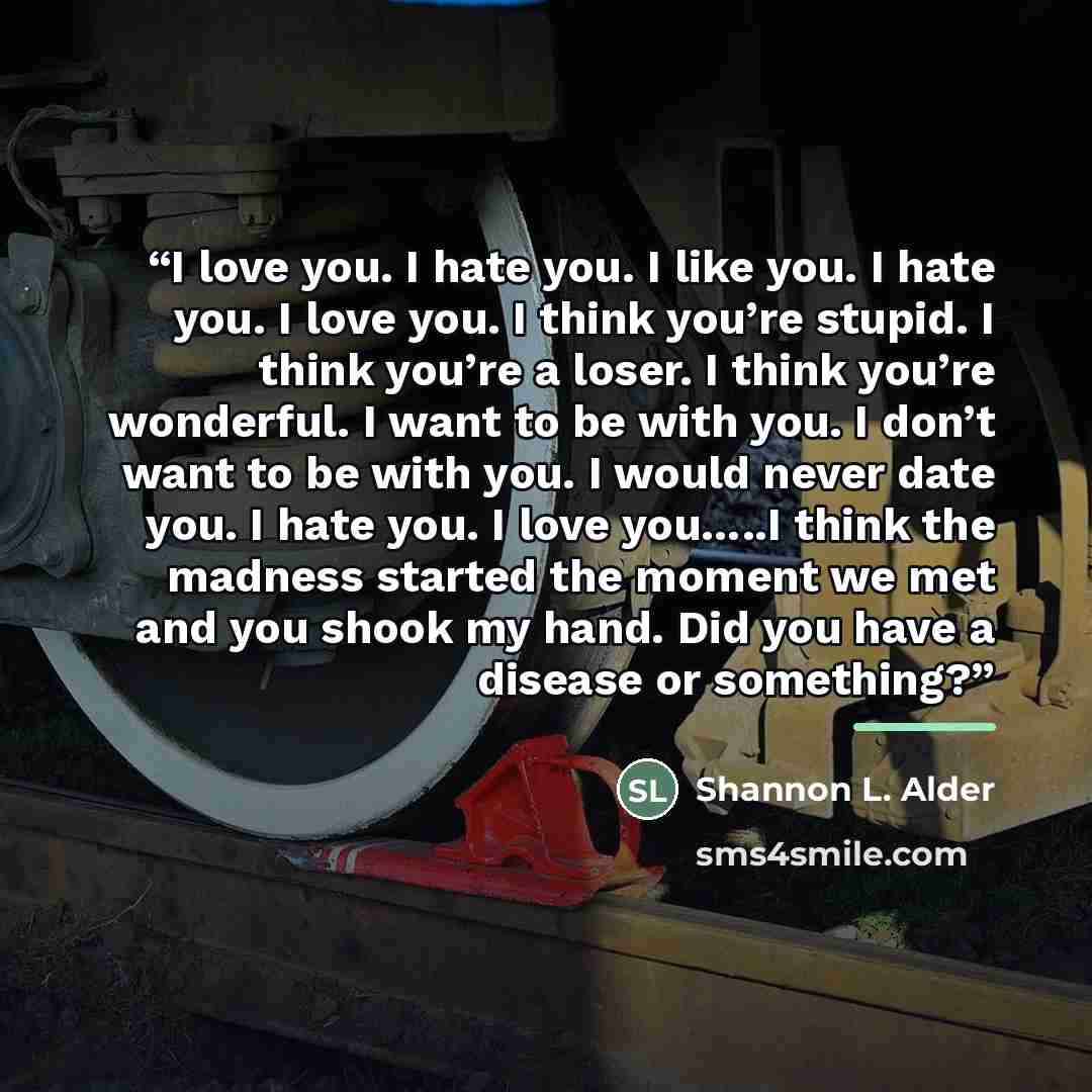 “I love you. I hate you. I like you. I hate you. I love you. I think you’re stupid. I think you’re a loser. I think you’re wonderful. I want to be with you. I don’t want to be with you. I would never date you. I hate you. I love you…..I think the madness started the moment we met and you shook my…” quote by Shannon L. Alder