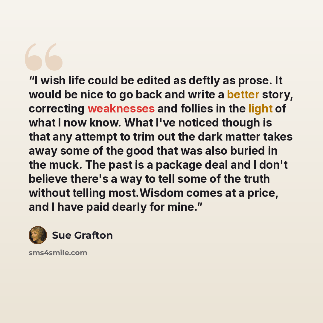 “I wish life could be edited as deftly as prose. It would be nice to go back and write a better story, correcting weaknesses and follies in the light of what I now know. What I've noticed though is that any attempt to trim out the dark matter takes away some of the good that was also buried in the…” quote by Sue Grafton