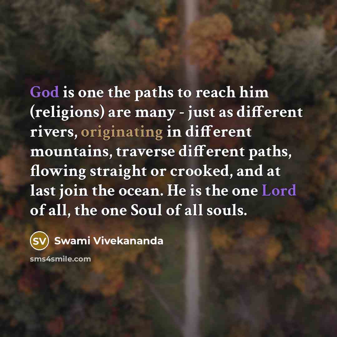 “God is one the paths to reach him (religions) are many - just as different rivers, originating in different mountains, traverse different paths, flowing straight or crooked, and at last join the ocean. He is the one Lord of all, the one Soul of all souls.” quote by Swami Vivekananda