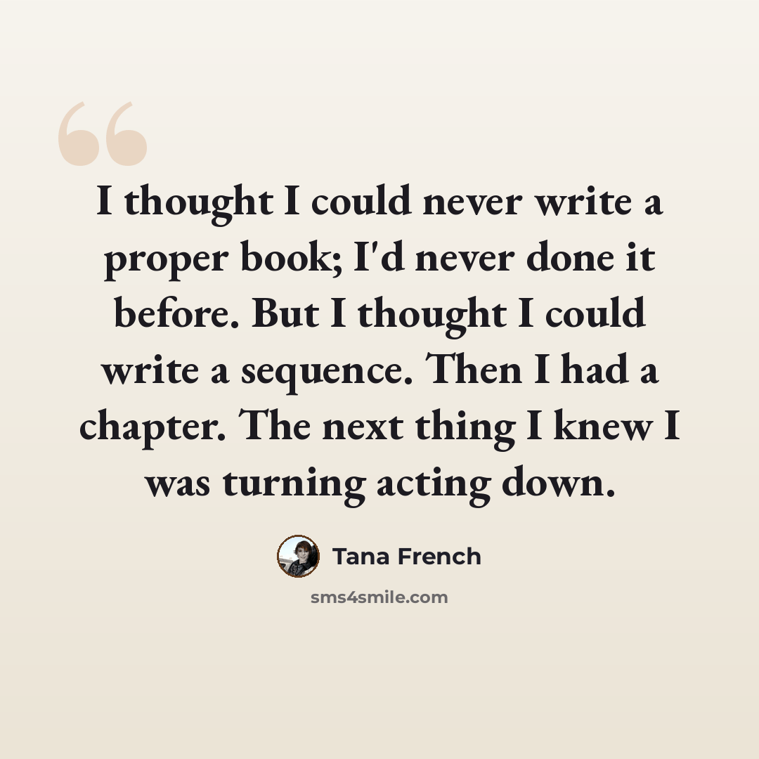 “I thought I could never write a proper book; I'd never done it before. But I thought I could write a sequence. Then I had a chapter. The next thing I knew I was turning acting down.” quote by Tana French