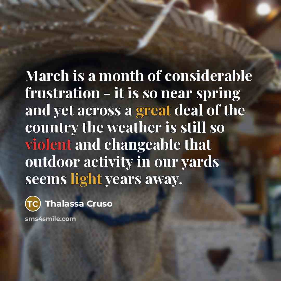 “March is a month of considerable frustration - it is so near spring and yet across a great deal of the country the weather is still so violent and changeable that outdoor activity in our yards seems light years away.” quote by Thalassa Cruso