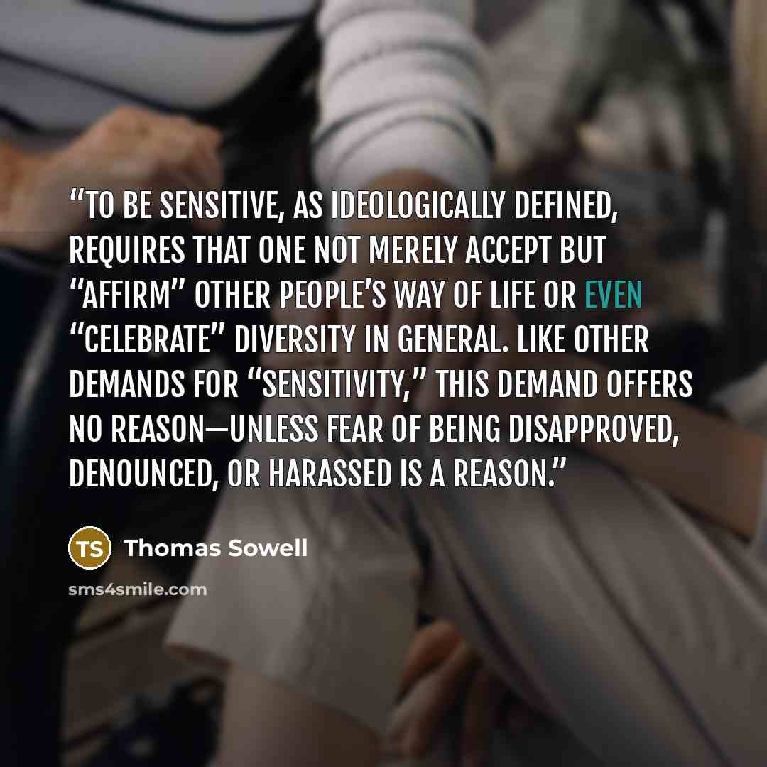 “To be sensitive, as ideologically defined, requires that one not merely accept but “affirm” other people’s way of life or even “celebrate” diversity in general. Like other demands for “sensitivity,” this demand offers no reason—unless fear of being disapproved, denounced, or harassed is a reason.” quote by Thomas Sowell