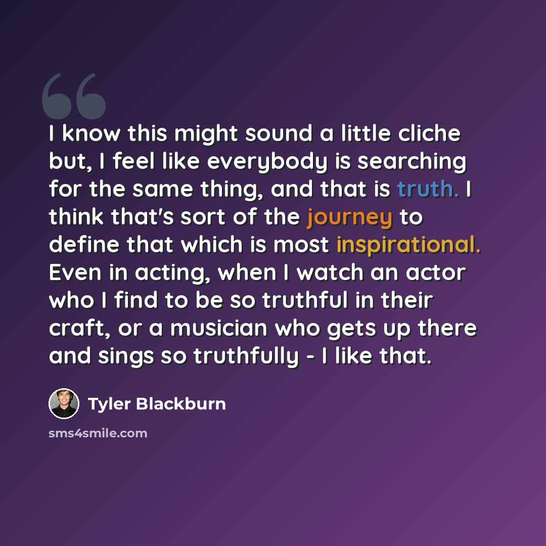 “I know this might sound a little cliche but, I feel like everybody is searching for the same thing, and that is truth. I think that's sort of the journey to define that which is most inspirational. Even in acting, when I watch an actor who I find to be so truthful in their craft, or a musician who…” quote by Tyler Blackburn