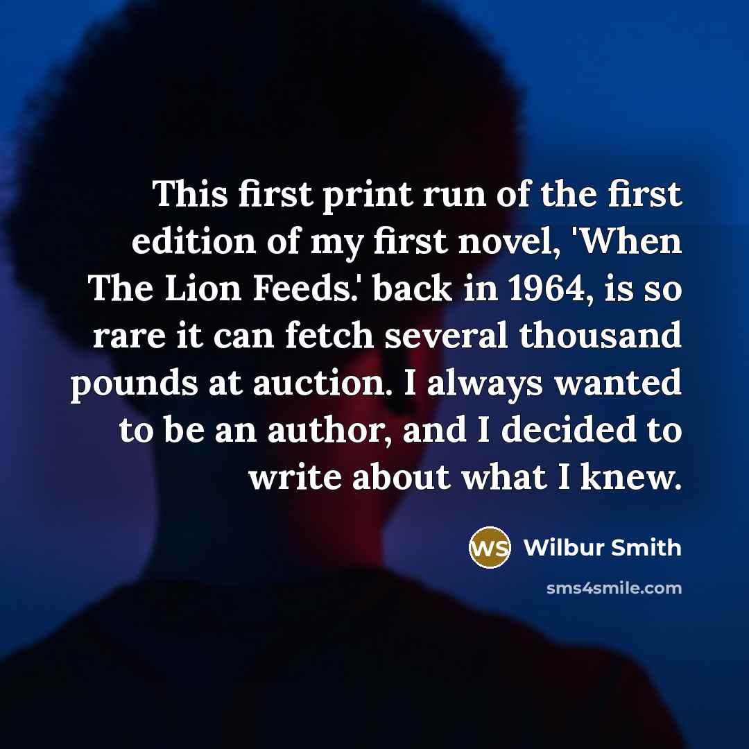 “This first print run of the first edition of my first novel, 'When The Lion Feeds.' back in 1964, is so rare it can fetch several thousand pounds at auction. I always wanted to be an author, and I decided to write about what I knew.” quote by Wilbur Smith