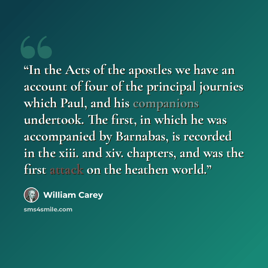 “In the Acts of the apostles we have an account of four of the principal journies which Paul, and his companions undertook. The first, in which he was accompanied by Barnabas, is recorded in the xiii. and xiv. chapters, and was the first attack on the heathen world.” quote by William Carey