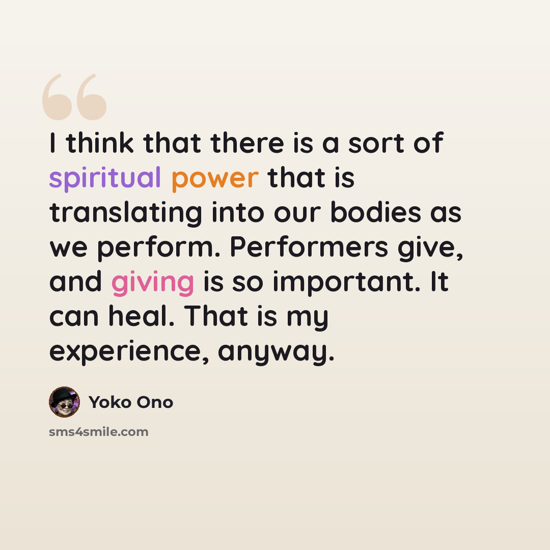 “I think that there is a sort of spiritual power that is translating into our bodies as we perform. Performers give, and giving is so important. It can heal. That is my experience, anyway.” quote by Yoko Ono