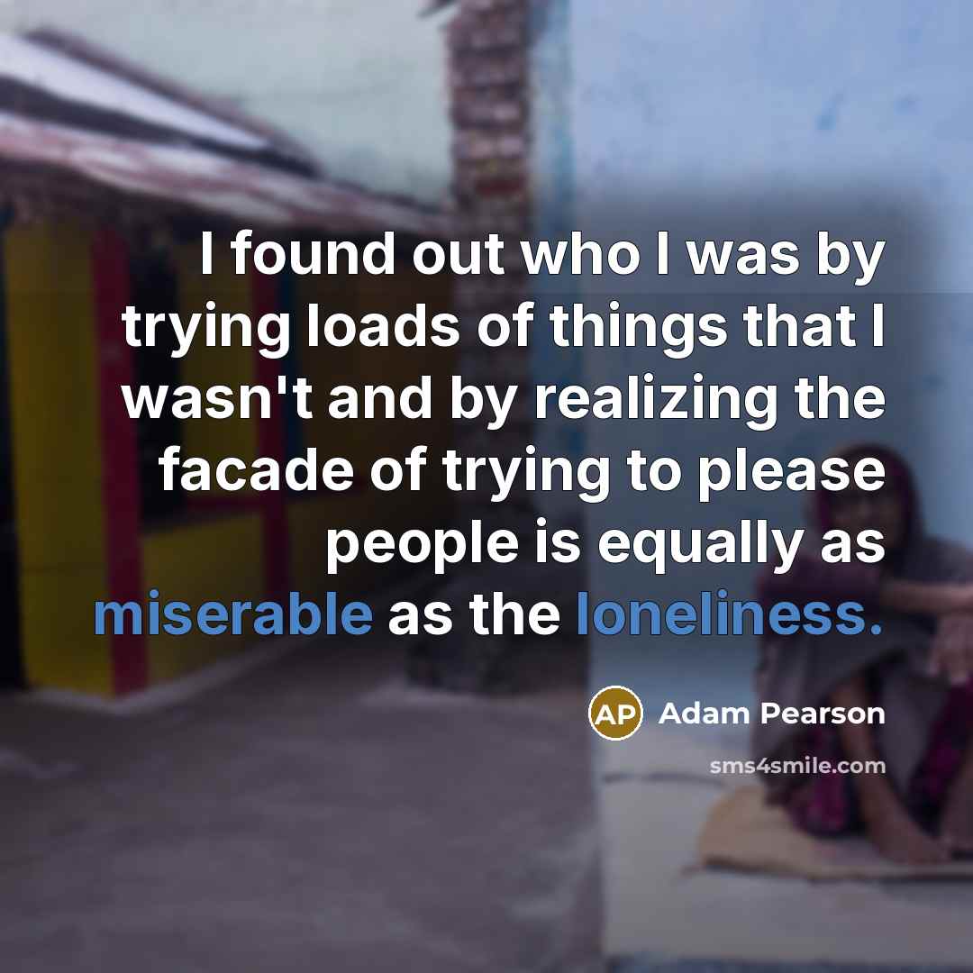 “I found out who I was by trying loads of things that I wasn't and by realizing the facade of trying to please people is equally as miserable as the loneliness.” quote by Adam Pearson