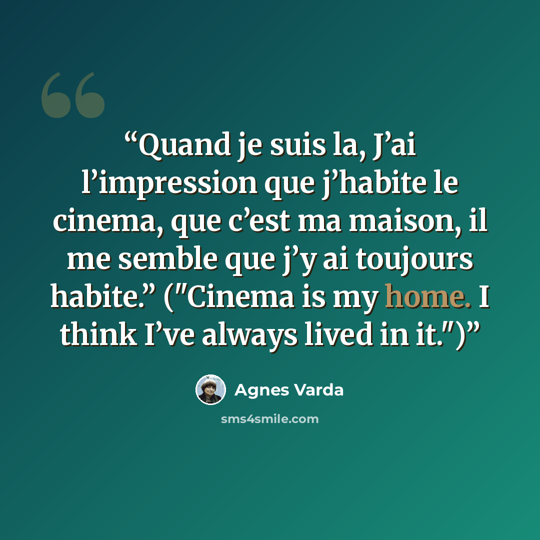 “Quand je suis la, J’ai l’impression que j’habite le cinema, que c’est ma maison, il me semble que j’y ai toujours habite.” ("Cinema is my home. I think I’ve always lived in it.")” quote by Agnès Varda