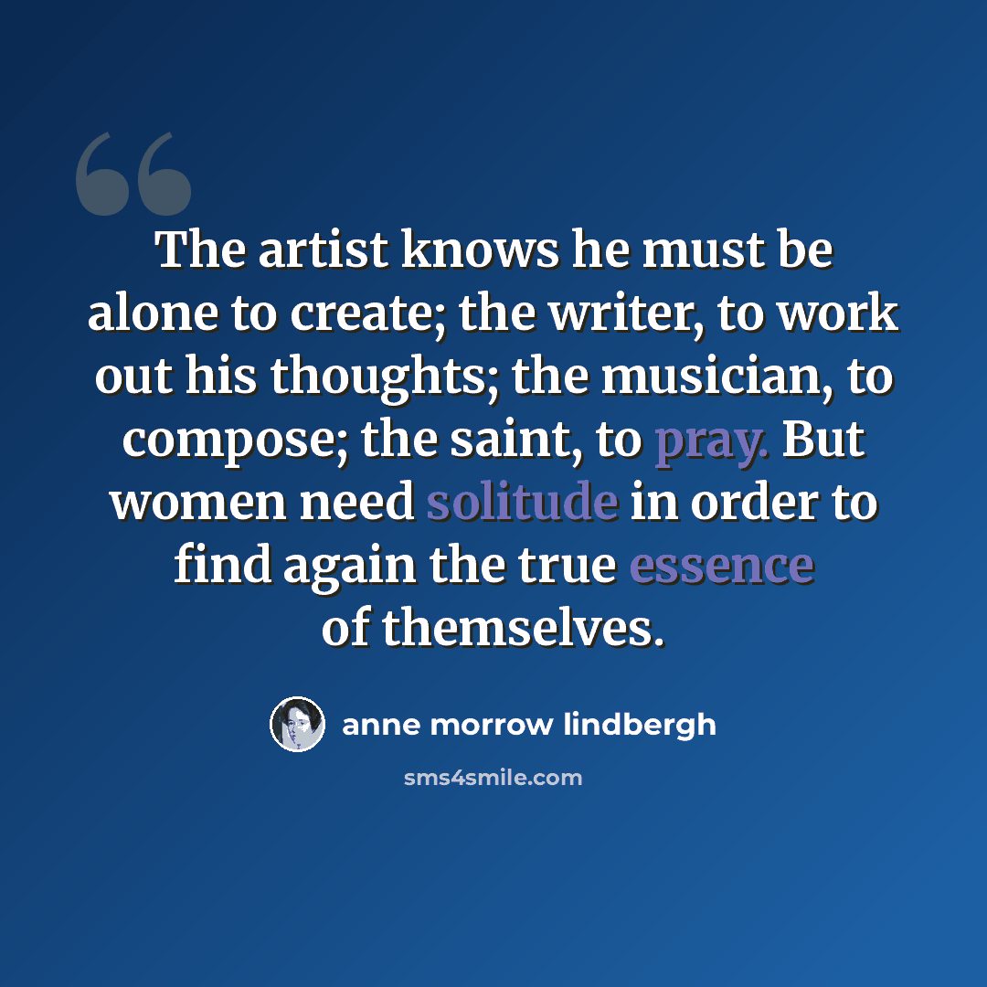 “The artist knows he must be alone to create; the writer, to work out his thoughts; the musician, to compose; the saint, to pray. But women need solitude in order to find again the true essence of themselves.” quote by Anne Morrow Lindbergh