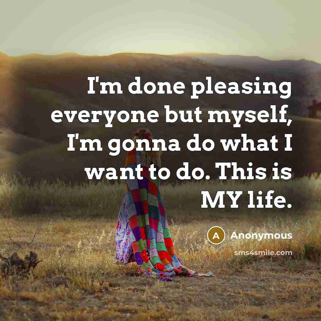 “I'm done pleasing everyone but myself, I'm gonna do what I want to do. This is MY life.” quote by Anonymous