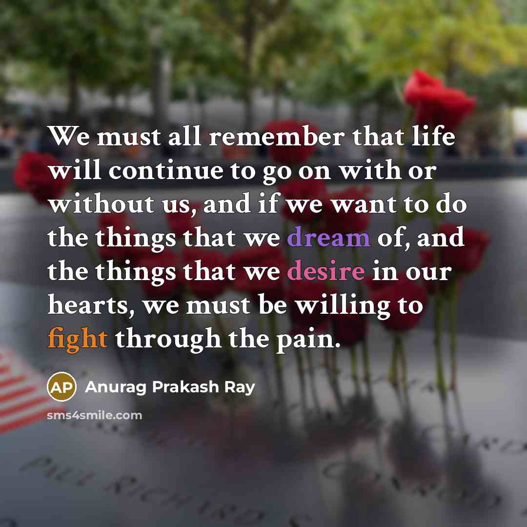 “We must all remember that life will continue to go on with or without us, and if we want to do the things that we dream of, and the things that we desire in our hearts, we must be willing to fight through the pain.” quote by Anurag Prakash Ray