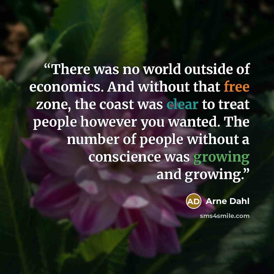 “There was no world outside of economics. And without that free zone, the coast was clear to treat people however you wanted. The number of people without a conscience was growing and growing.” quote by Arne Dahl