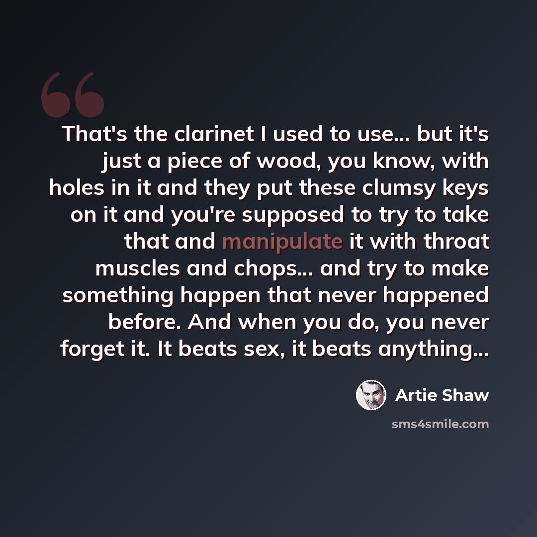 “That's the clarinet I used to use... but it's just a piece of wood, you know, with holes in it and they put these clumsy keys on it and you're supposed to try to take that and manipulate it with throat muscles and chops... and try to make something happen that never happened before. And when you…” quote by Artie Shaw