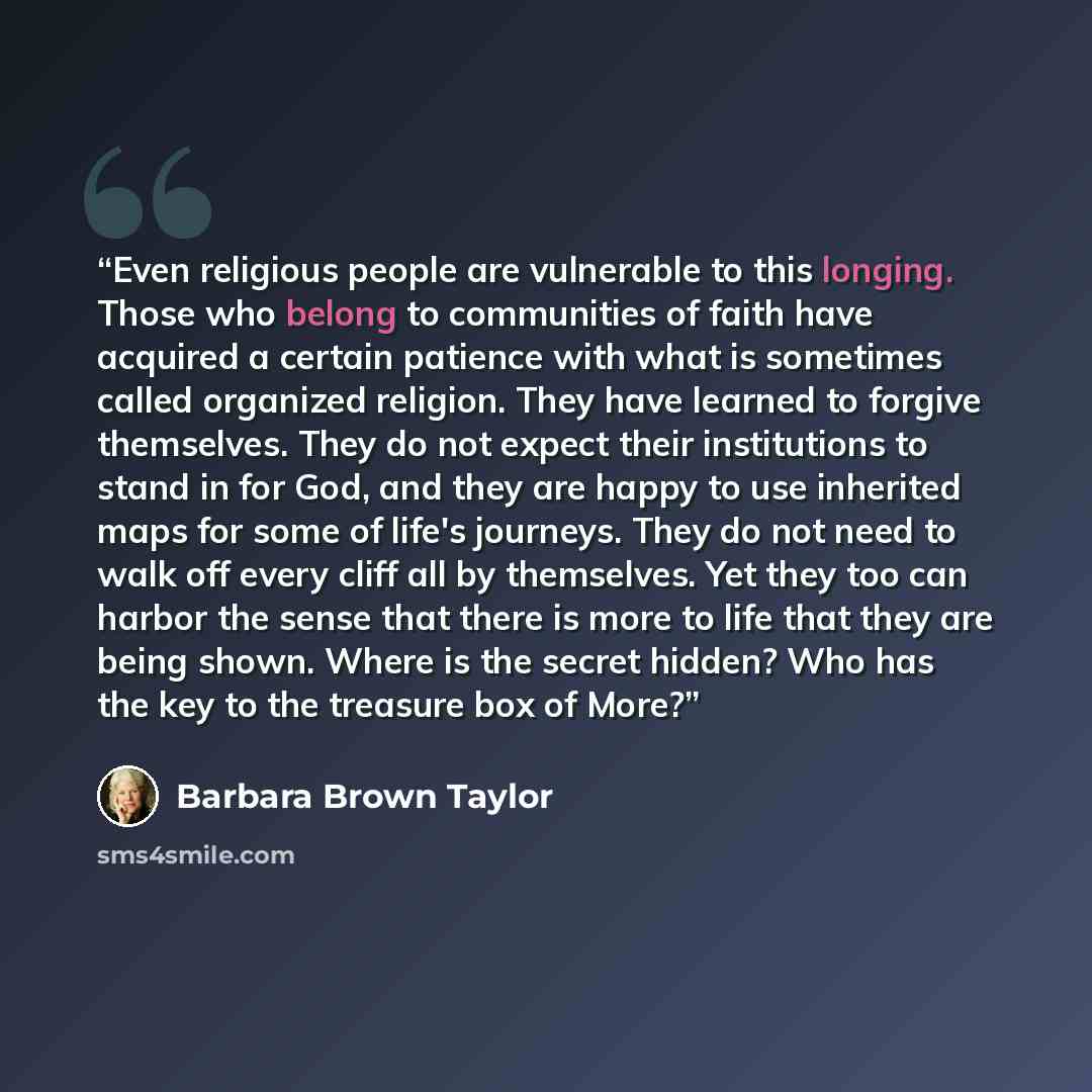 “Even religious people are vulnerable to this longing. Those who belong to communities of faith have acquired a certain patience with what is sometimes called organized religion. They have learned to forgive themselves. They do not expect their institutions to stand in for God, and they are happy…” quote by Barbara Brown Taylor
