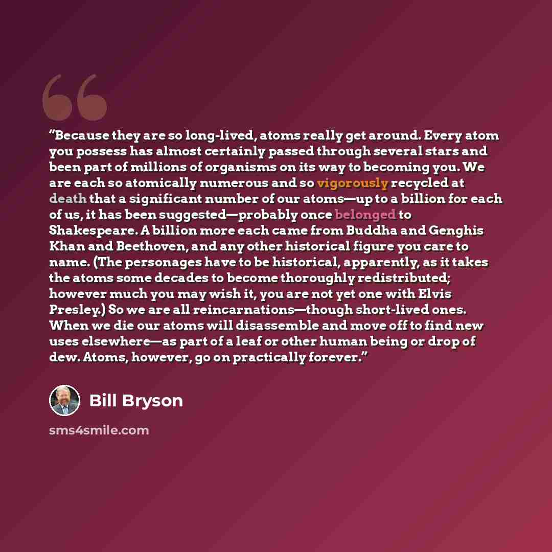 “Because they are so long-lived, atoms really get around. Every atom you possess has almost certainly passed through several stars and been part of millions of organisms on its way to becoming you. We are each so atomically numerous and so vigorously recycled at death that a significant number of…” quote by Bill Bryson