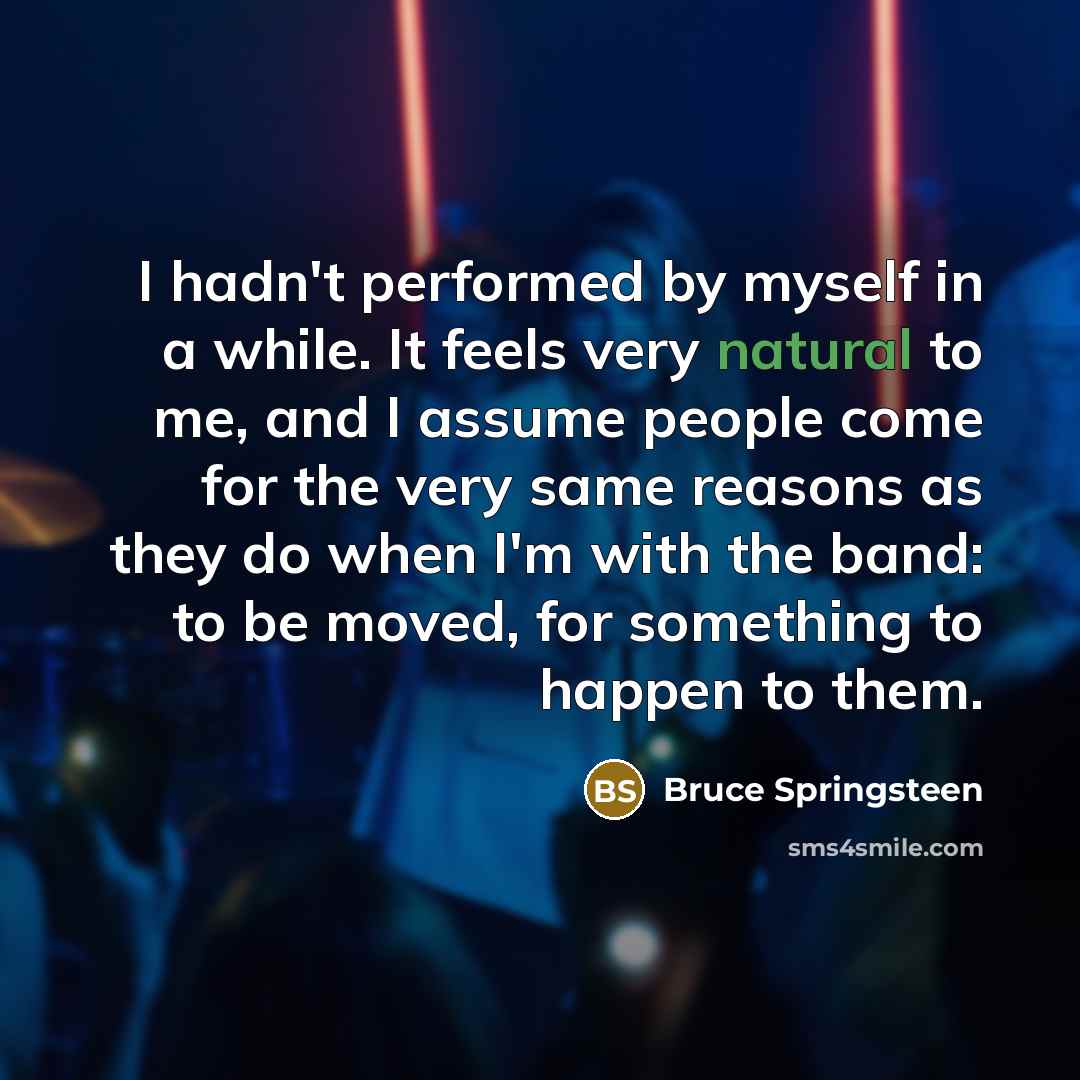 “I hadn't performed by myself in a while. It feels very natural to me, and I assume people come for the very same reasons as they do when I'm with the band: to be moved, for something to happen to them.” quote by Bruce Springsteen