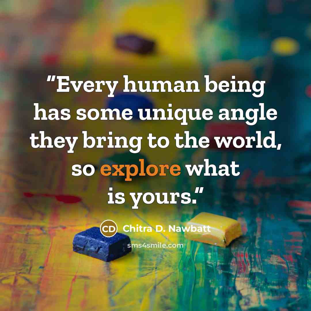 “Every human being has some unique angle they bring to the world, so explore what is yours.” quote by Chitra D. Nawbatt