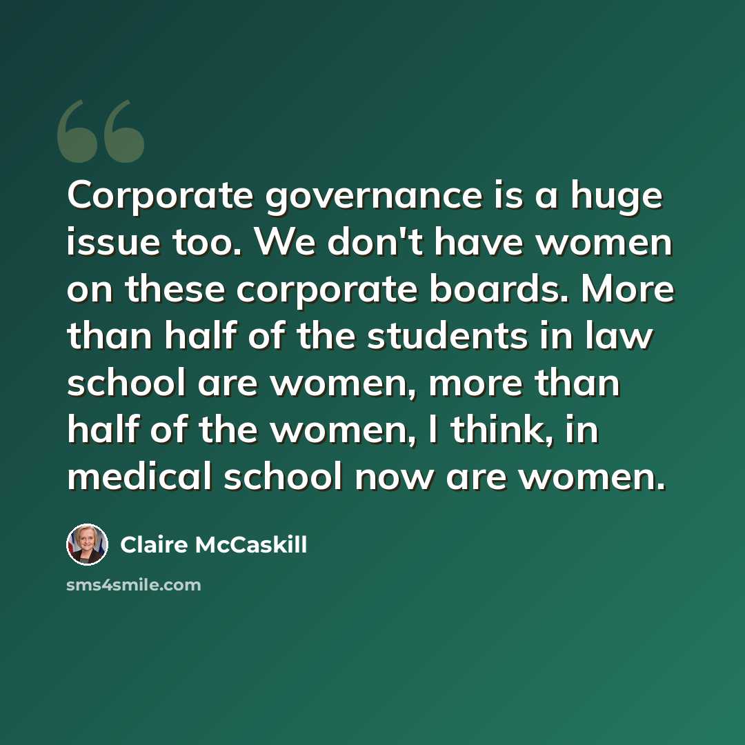“Corporate governance is a huge issue too. We don't have women on these corporate boards. More than half of the students in law school are women, more than half of the women, I think, in medical school now are women.” quote by Claire McCaskill