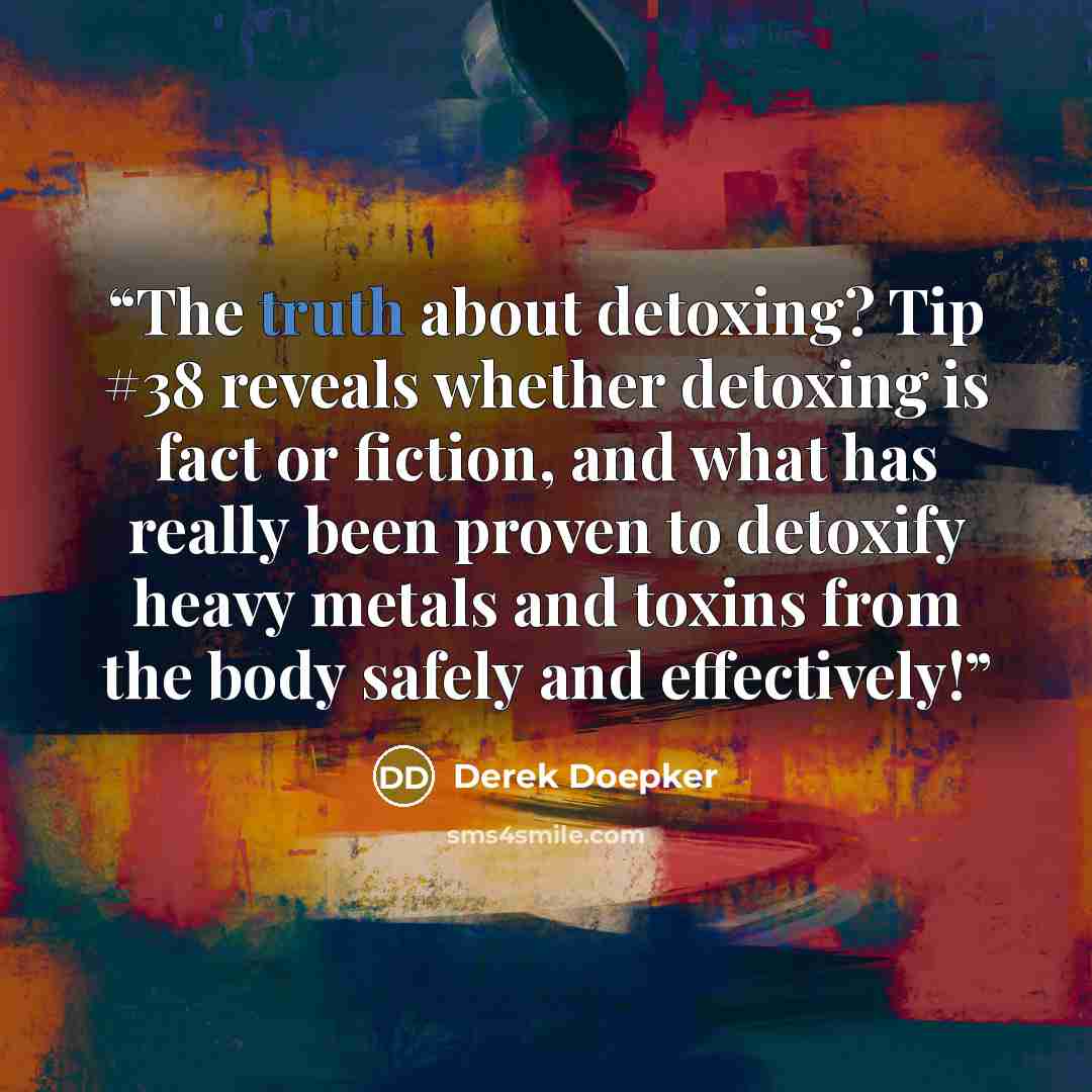 “The truth about detoxing? Tip #38 reveals whether detoxing is fact or fiction, and what has really been proven to detoxify heavy metals and toxins from the body safely and effectively!” quote by Derek Doepker