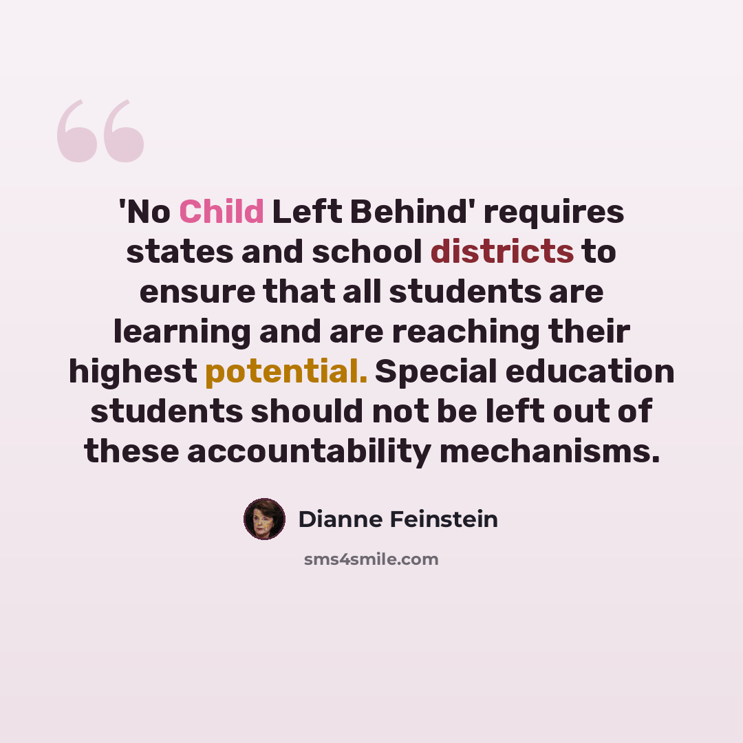 “'No Child Left Behind' requires states and school districts to ensure that all students are learning and are reaching their highest potential. Special education students should not be left out of these accountability mechanisms.” quote by Dianne Feinstein