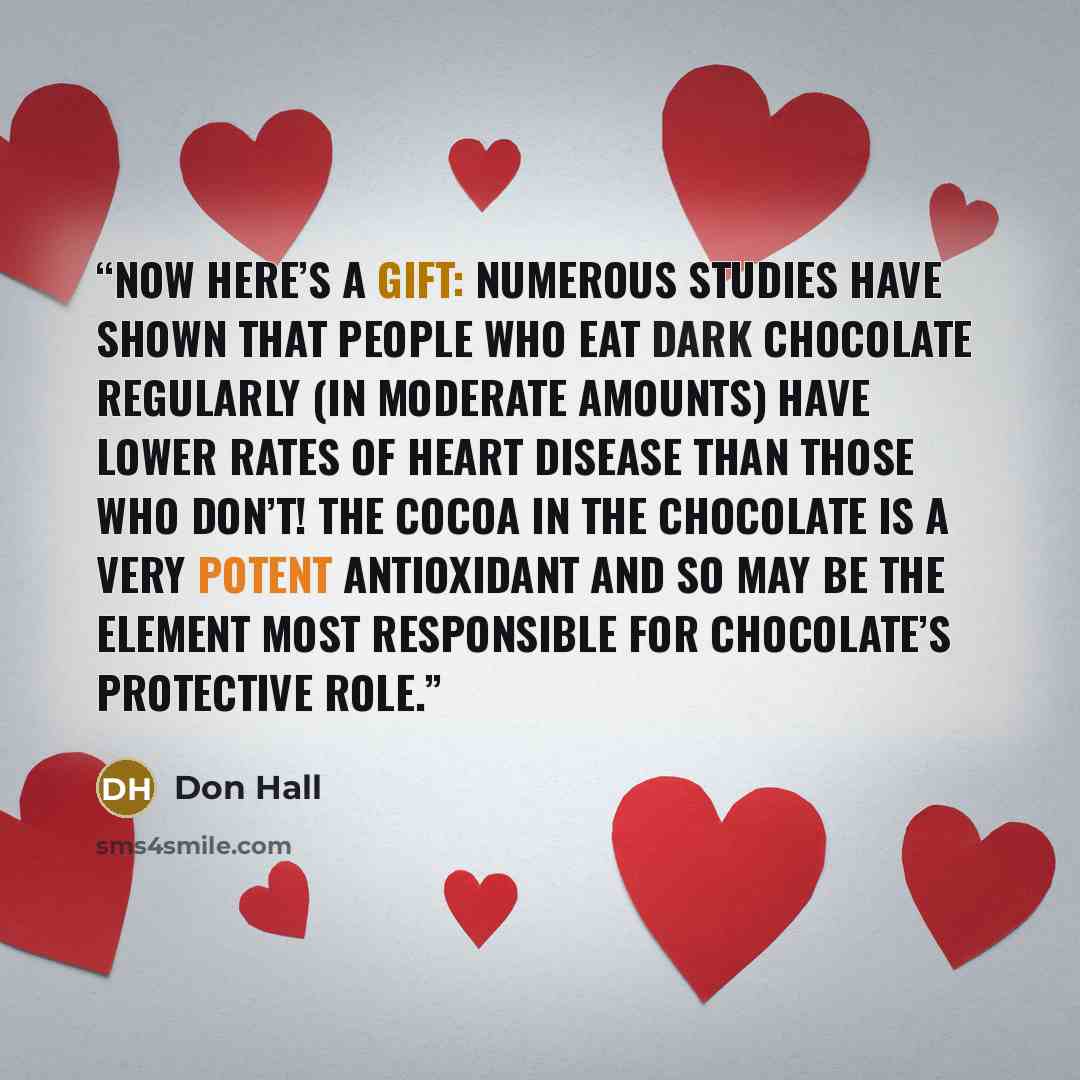 “Now here’s a gift: numerous studies have shown that people who eat dark chocolate regularly (in moderate amounts) have lower rates of heart disease than those who don’t! The cocoa in the chocolate is a very potent antioxidant and so may be the element most responsible for chocolate’s protective…” quote by Don Hall