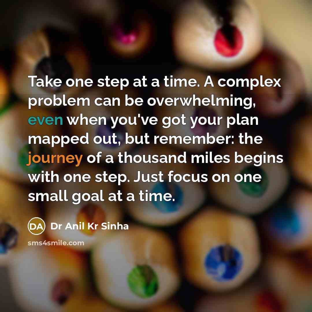 “Take one step at a time. A complex problem can be overwhelming, even when you've got your plan mapped out, but remember: the journey of a thousand miles begins with one step. Just focus on one small goal at a time.” quote by Dr Anil Kr Sinha