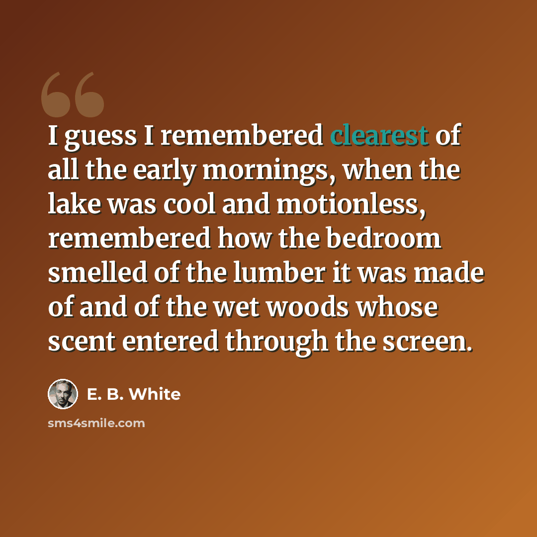 “I guess I remembered clearest of all the early mornings, when the lake was cool and motionless, remembered how the bedroom smelled of the lumber it was made of and of the wet woods whose scent entered through the screen.” quote by E. B. White