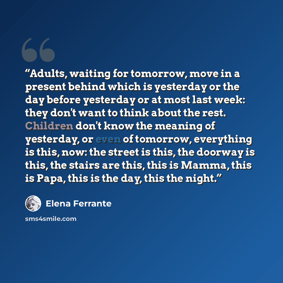 “Adults, waiting for tomorrow, move in a present behind which is yesterday or the day before yesterday or at most last week: they don't want to think about the rest. Children don't know the meaning of yesterday, or even of tomorrow, everything is this, now: the street is this, the doorway is this…” quote by Elena Ferrante