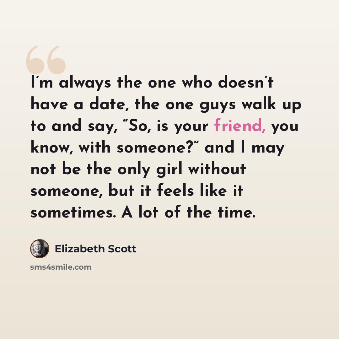 “I’m always the one who doesn’t have a date, the one guys walk up to and say, “So, is your friend, you know, with someone?” and I may not be the only girl without someone, but it feels like it sometimes. A lot of the time.” quote by Elizabeth Scott