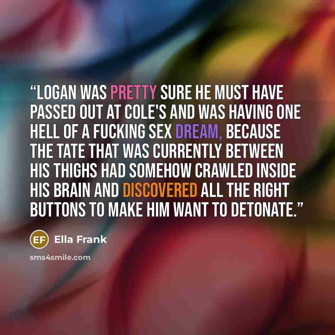 “Logan was pretty sure he must have passed out at Cole's and was having one hell of a fucking sex dream, because the Tate that was currently between his thighs had somehow crawled inside his brain and discovered all the right buttons to make him want to detonate.” quote by Ella Frank