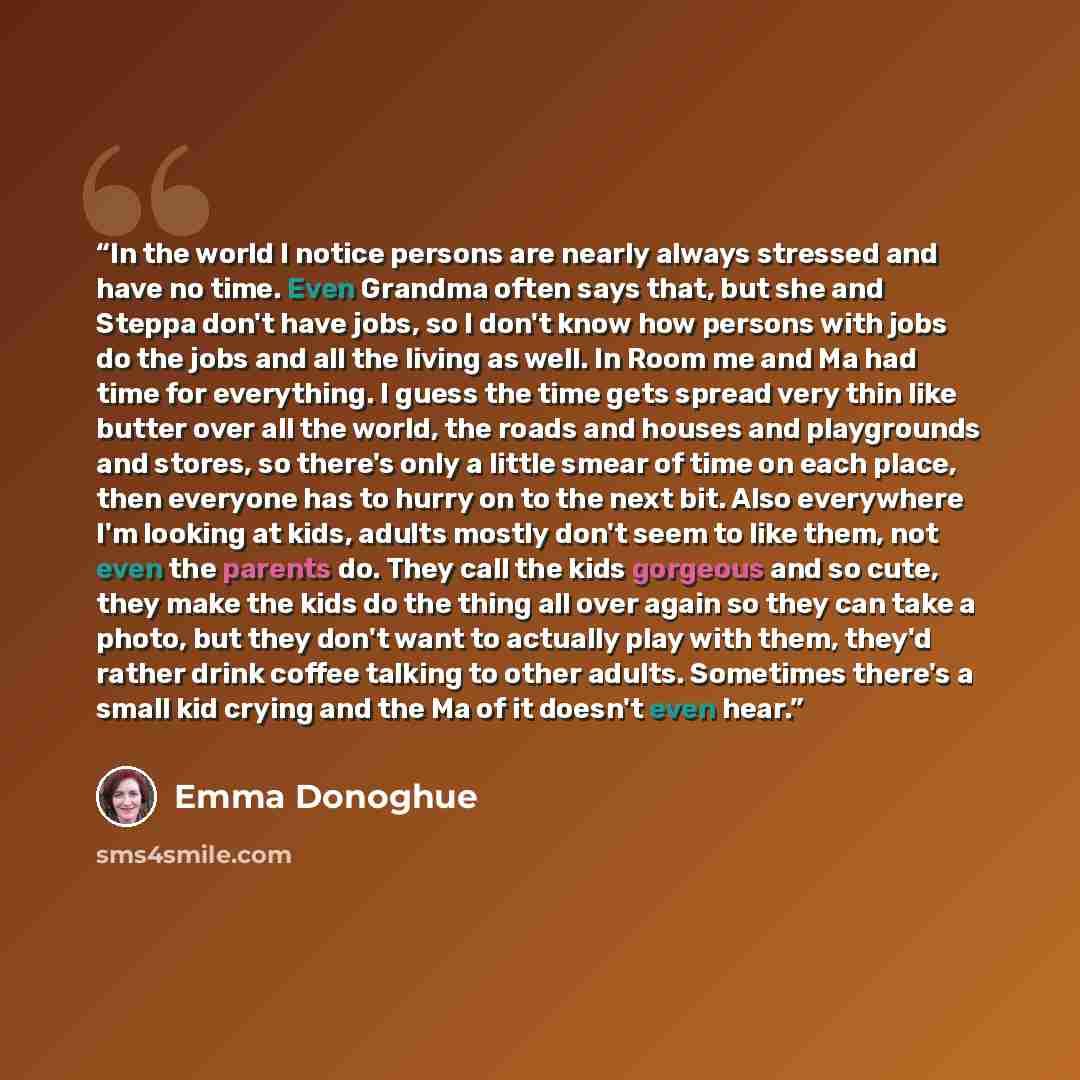 “In the world I notice persons are nearly always stressed and have no time. Even Grandma often says that, but she and Steppa don't have jobs, so I don't know how persons with jobs do the jobs and all the living as well. In Room me and Ma had time for everything. I guess the time gets spread very…” quote by Emma Donoghue