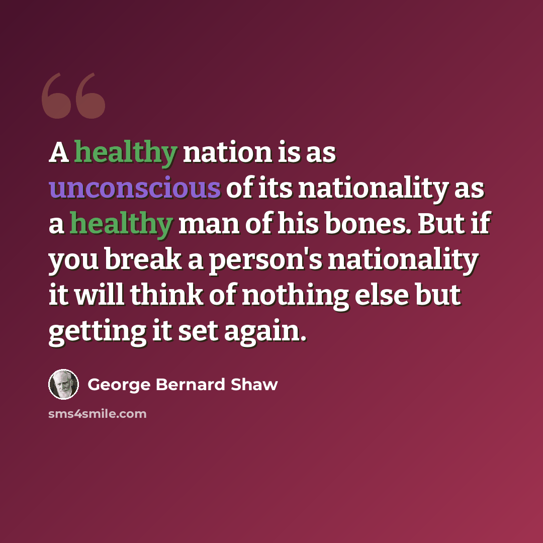 “A healthy nation is as unconscious of its nationality as a healthy man of his bones. But if you break a person's nationality it will think of nothing else but getting it set again.” quote by George Bernard Shaw