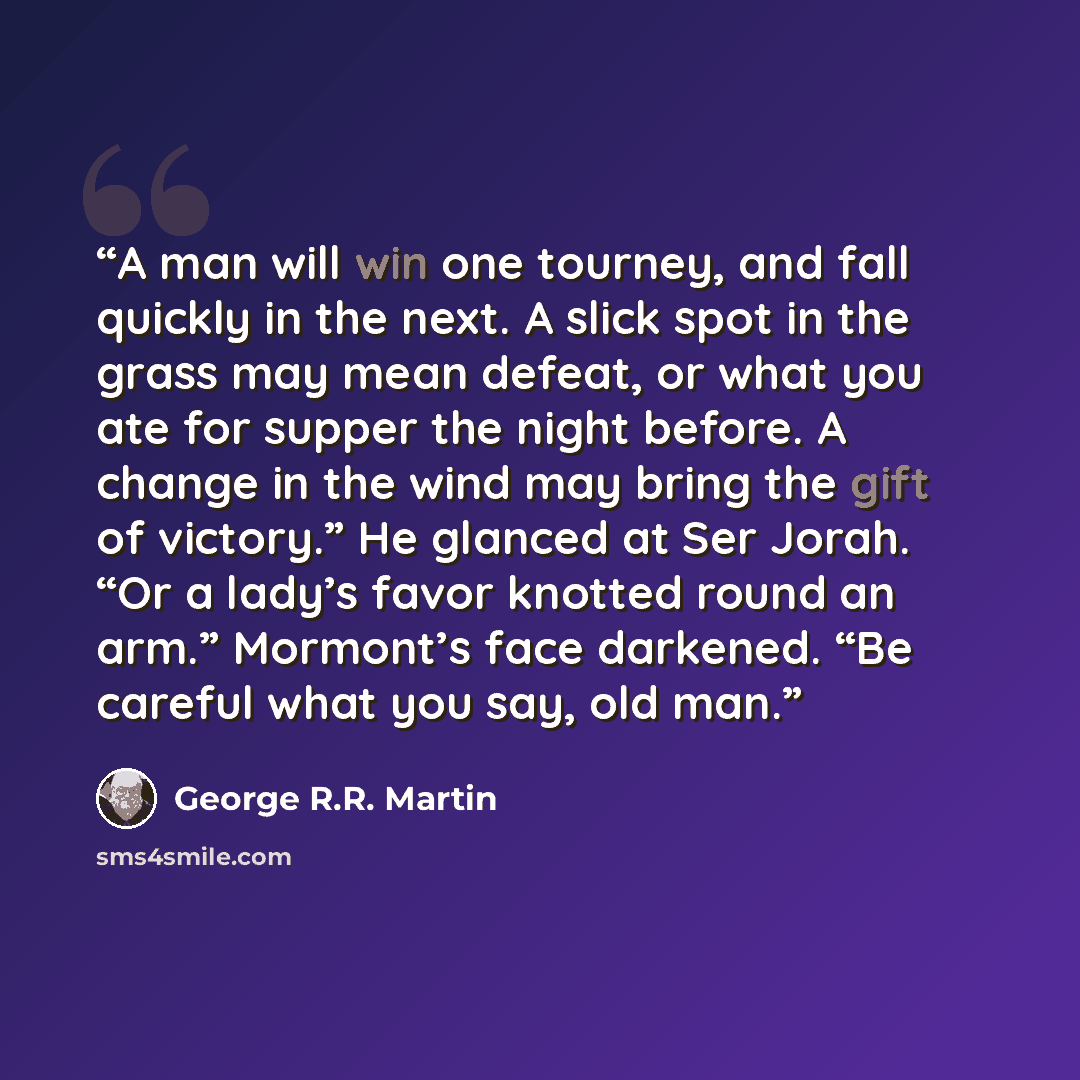 “A man will win one tourney, and fall quickly in the next. A slick spot in the grass may mean defeat, or what you ate for supper the night before. A change in the wind may bring the gift of victory.” He glanced at Ser Jorah. “Or a lady’s favor knotted round an arm.” Mormont’s face darkened. “Be…” quote by George R.R. Martin