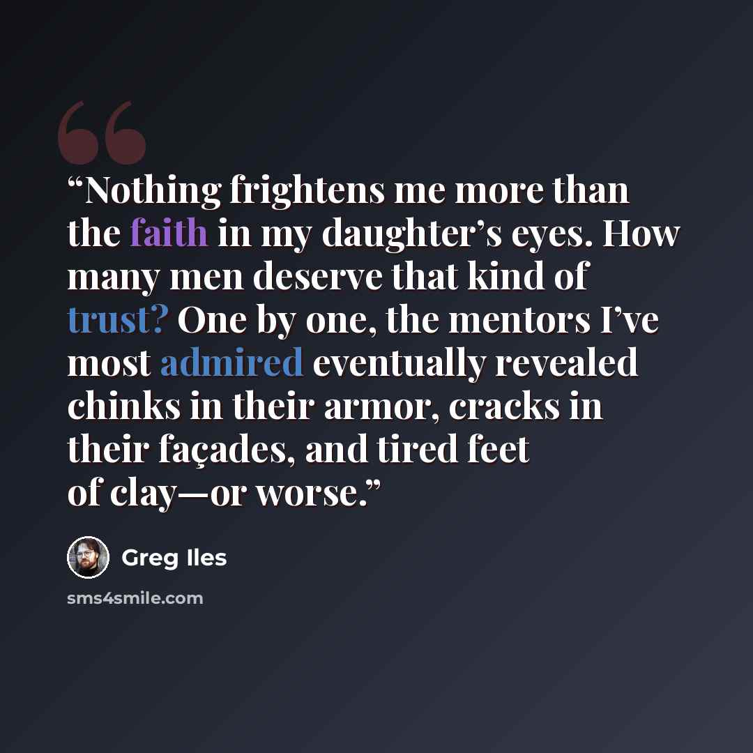 “Nothing frightens me more than the faith in my daughter’s eyes. How many men deserve that kind of trust? One by one, the mentors I’ve most admired eventually revealed chinks in their armor, cracks in their façades, and tired feet of clay—or worse.” quote by Greg Iles