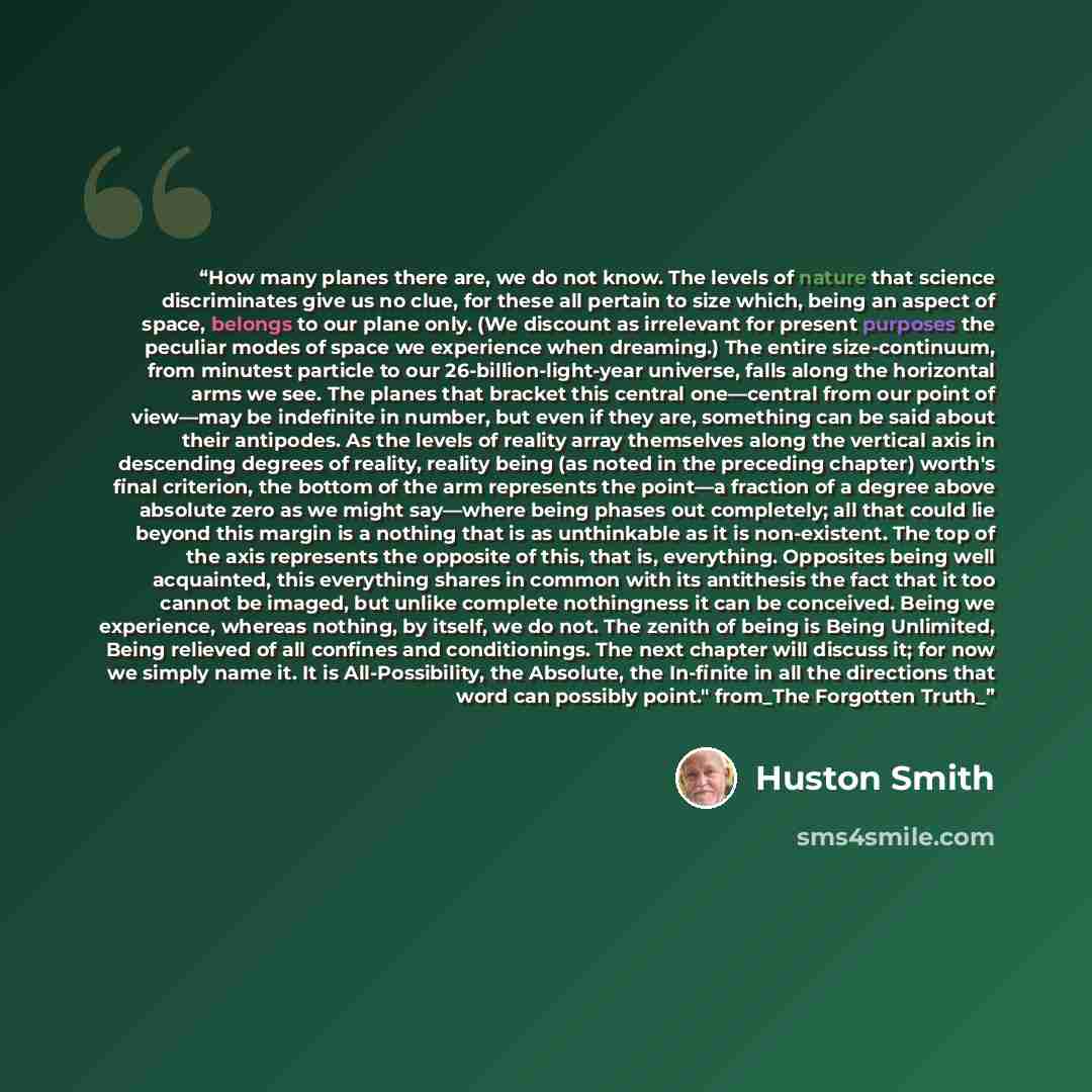 “How many planes there are, we do not know. The levels of nature that science discriminates give us no clue, for these all pertain to size which, being an aspect of space, belongs to our plane only. (We discount as irrelevant for present purposes the peculiar modes of space we experience when…” quote by Huston Smith