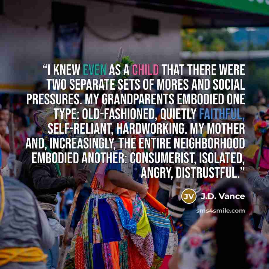 “I knew even as a child that there were two separate sets of mores and social pressures. My grandparents embodied one type: old-fashioned, quietly faithful, self-reliant, hardworking. My mother and, increasingly, the entire neighborhood embodied another: consumerist, isolated, angry, distrustful.” quote by J.D. Vance
